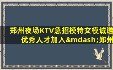 郑州夜场KTV急招模特女模诚邀优秀人才加入—郑州夜总会招聘打造专业的兼职礼仪！